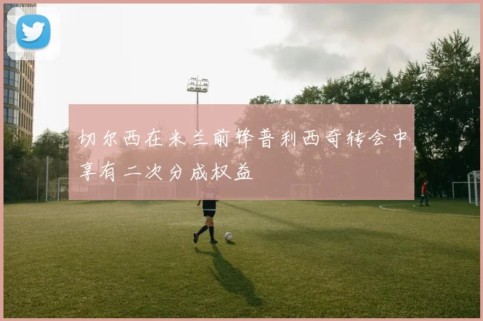 切尔西在米兰前锋普利西奇转会中享有二次分成权益
