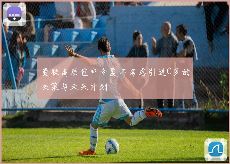 曼联高层重申今夏不考虑引进C罗的决策与未来计划