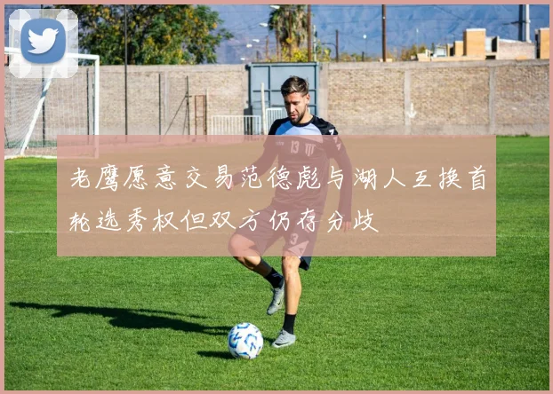 老鹰愿意交易范德彪与湖人互换首轮选秀权但双方仍存分歧