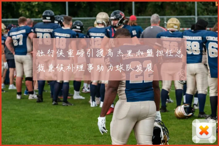 独行侠重磅引援乌杰里加盟担任总裁兼候补理事助力球队发展