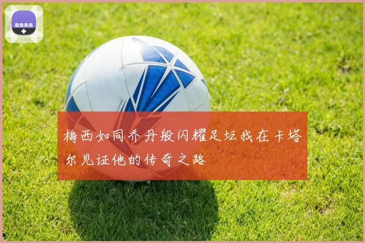 梅西如同乔丹般闪耀足坛我在卡塔尔见证他的传奇之路