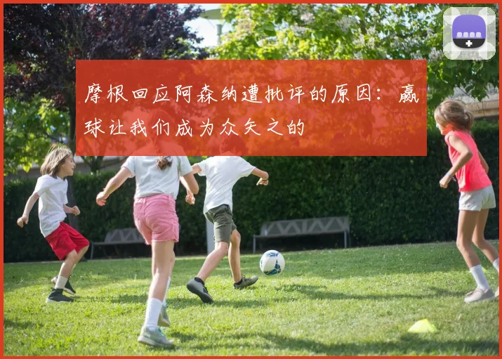 摩根回应阿森纳遭批评的原因：赢球让我们成为众矢之的