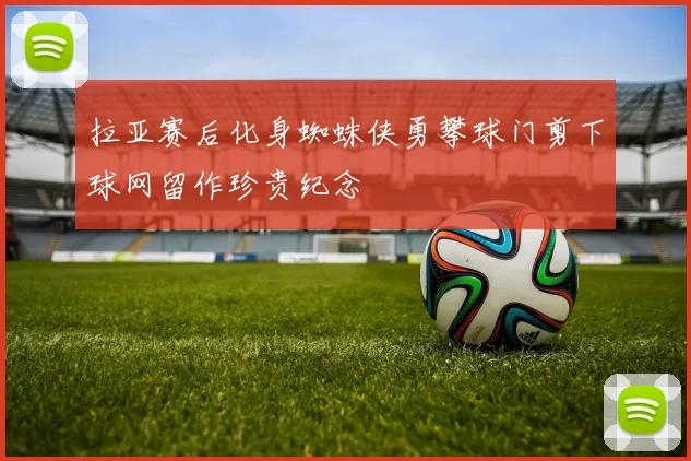 拉亚赛后化身蜘蛛侠勇攀球门剪下球网留作珍贵纪念