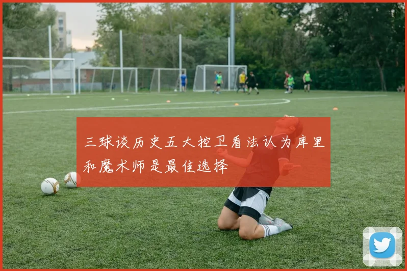 三球谈历史五大控卫看法认为库里和魔术师是最佳选择