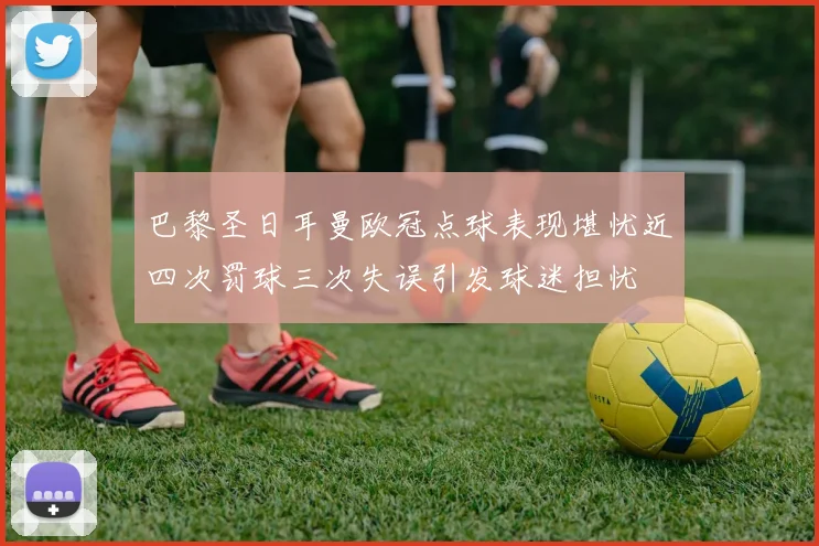 巴黎圣日耳曼欧冠点球表现堪忧近四次罚球三次失误引发球迷担忧