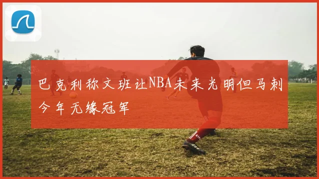 巴克利称文班让NBA未来光明但马刺今年无缘冠军