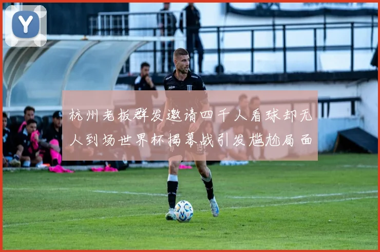 杭州老板群发邀请四千人看球却无人到场世界杯揭幕战引发尴尬局面