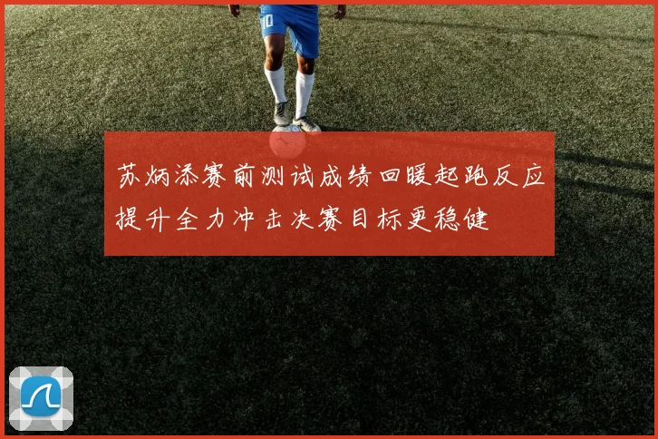 苏炳添赛前测试成绩回暖起跑反应提升全力冲击决赛目标更稳健