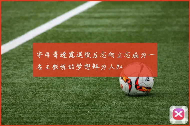 字母哥透露退役后志向立志成为一名主教练的梦想鲜为人知