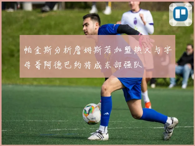 帕金斯分析詹姆斯若加盟热火与字母哥阿德巴约将成东部强队
