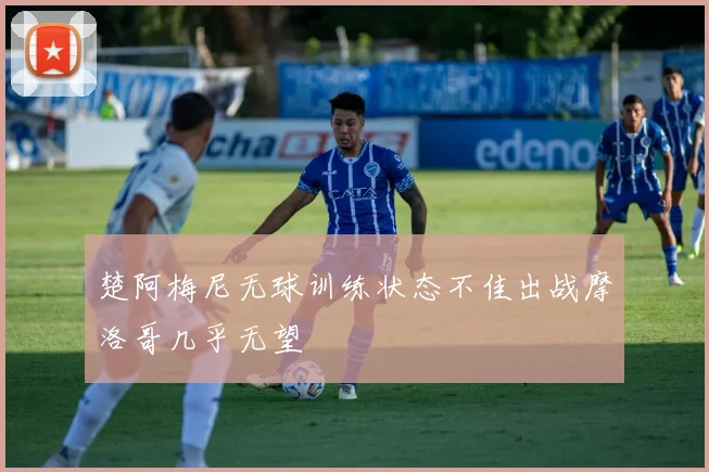 楚阿梅尼无球训练状态不佳出战摩洛哥几乎无望