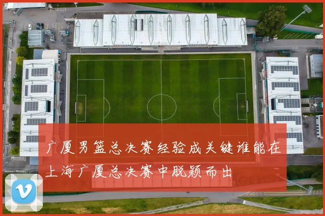 广厦男篮总决赛经验成关键谁能在上海广厦总决赛中脱颖而出
