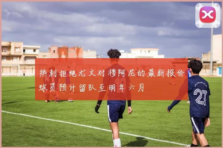 热刺拒绝尤文对穆阿尼的最新报价球员预计留队至明年六月