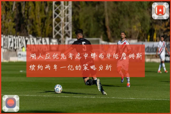 湖人应优先考虑中锋而非给詹姆斯续约两年一亿的策略分析