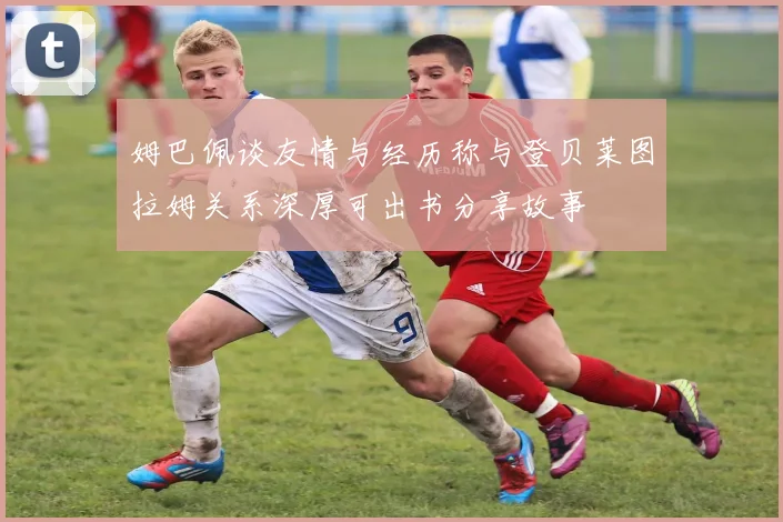 姆巴佩谈友情与经历称与登贝莱图拉姆关系深厚可出书分享故事
