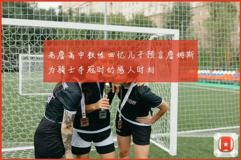 老詹高中教练回忆儿子预言詹姆斯为骑士夺冠时的感人时刻