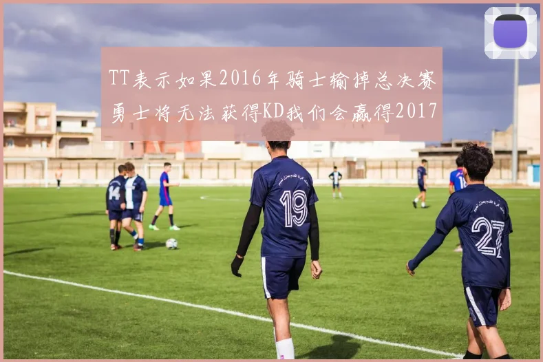 TT表示如果2016年骑士输掉总决赛勇士将无法获得KD我们会赢得2017和2018年总冠军