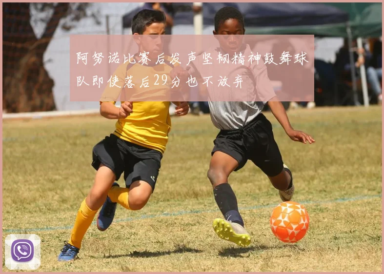 阿努诺比赛后发声坚韧精神鼓舞球队即使落后29分也不放弃