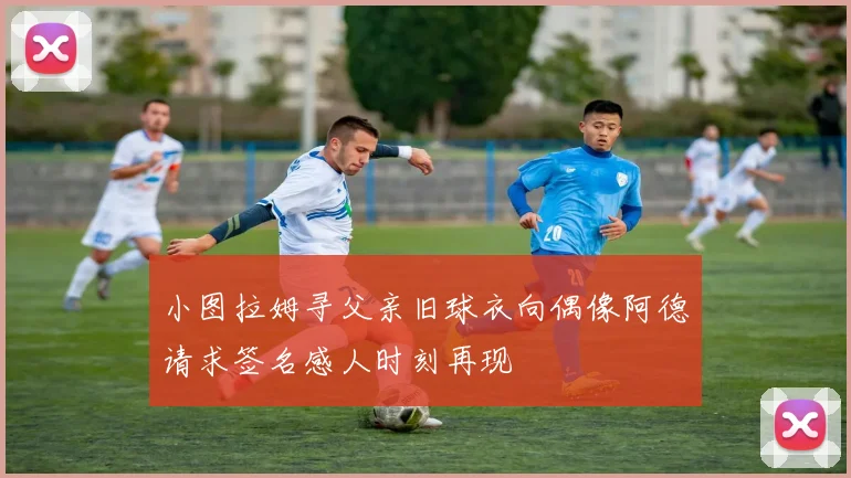 小图拉姆寻父亲旧球衣向偶像阿德请求签名感人时刻再现