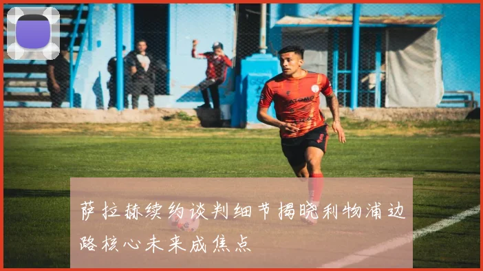 萨拉赫续约谈判细节揭晓利物浦边路核心未来成焦点