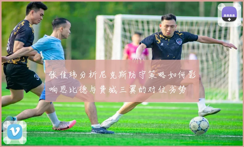 张佳玮分析尼克斯防守策略如何影响恩比德与费城三翼的对位劣势