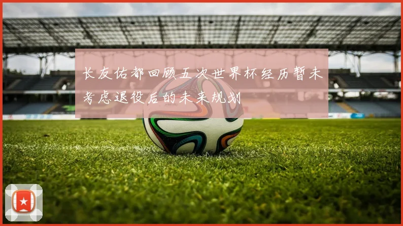 长友佑都回顾五次世界杯经历暂未考虑退役后的未来规划